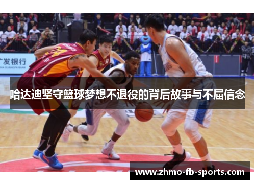 哈达迪坚守篮球梦想不退役的背后故事与不屈信念 哈达迪坚守篮球梦想不退役的背后故事与不屈信念