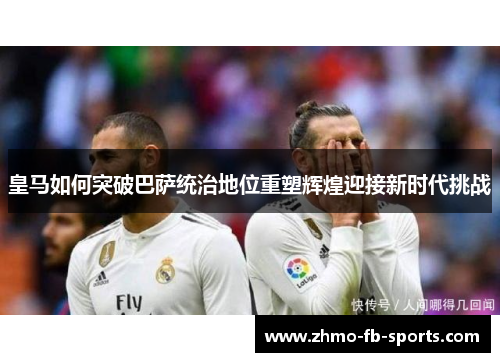 皇马如何突破巴萨统治地位重塑辉煌迎接新时代挑战