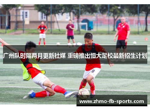 广州队时隔两月更新社媒 重磅推出恒大足校最新招生计划