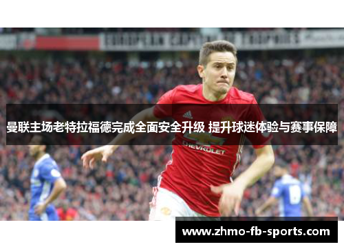 曼联主场老特拉福德完成全面安全升级 提升球迷体验与赛事保障