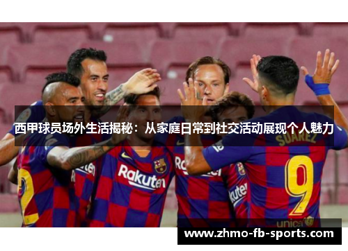 西甲球员场外生活揭秘：从家庭日常到社交活动展现个人魅力