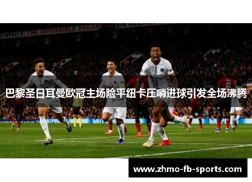 巴黎圣日耳曼欧冠主场险平纽卡压哨进球引发全场沸腾 巴黎圣日耳曼欧冠主场险平纽卡压哨进球引发全场沸腾